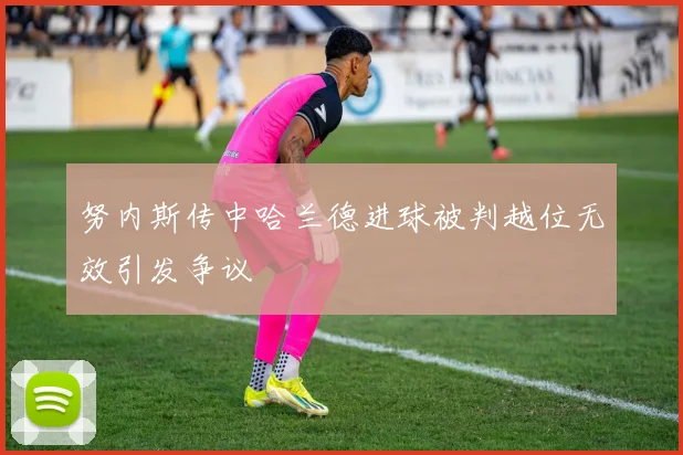 努内斯传中哈兰德进球被判越位无效引发争议