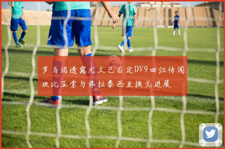 罗马诺透露尤文已否定DV9回归传闻坎比亚索与弗拉泰西互换无进展