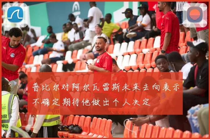 普比尔对阿尔瓦雷斯未来去向表示不确定期待他做出个人决定