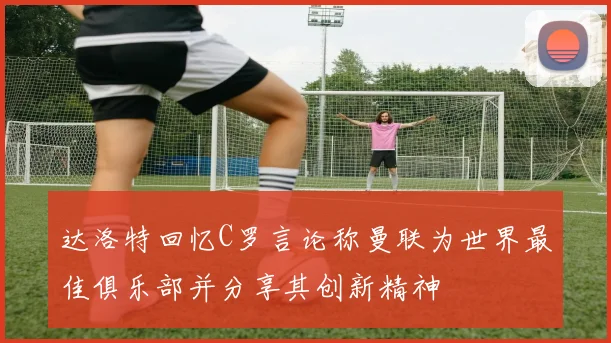 达洛特回忆C罗言论称曼联为世界最佳俱乐部并分享其创新精神
