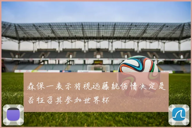 森保一表示将视远藤航伤情决定是否征召其参加世界杯