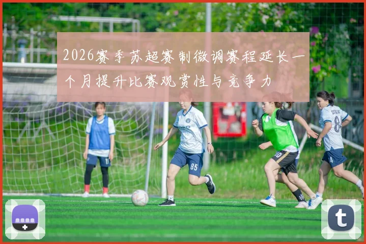 2026赛季苏超赛制微调赛程延长一个月提升比赛观赏性与竞争力