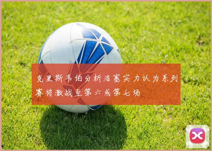 克里斯韦伯分析活塞实力认为系列赛将激战至第六或第七场