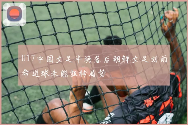U17中国女足半场落后朝鲜女足刘雨希进球未能扭转局势