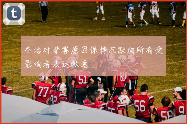 乔治对禁赛原因保持沉默向所有受影响者表达歉意