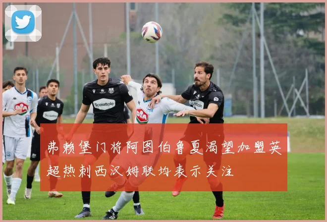 弗赖堡门将阿图伯鲁夏渴望加盟英超热刺西汉姆联均表示关注