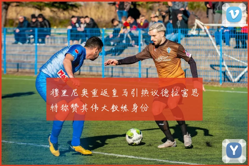 穆里尼奥重返皇马引热议德拉富恩特称赞其伟大教练身份